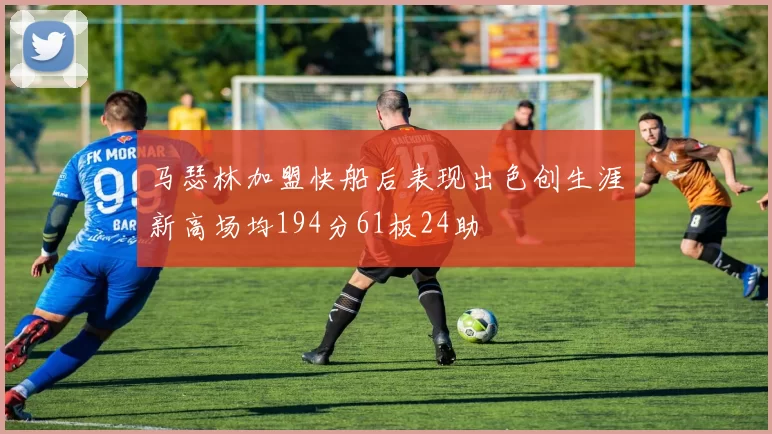 马瑟林加盟快船后表现出色创生涯新高场均194分61板24助