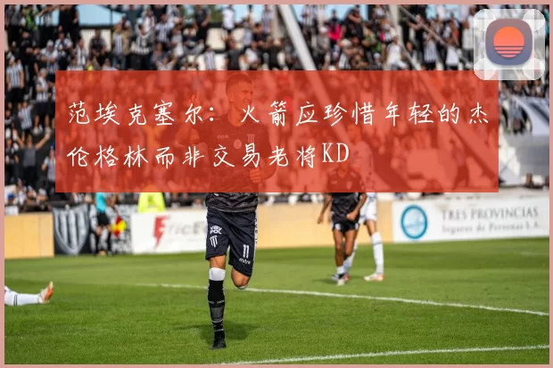 范埃克塞尔：火箭应珍惜年轻的杰伦格林而非交易老将KD