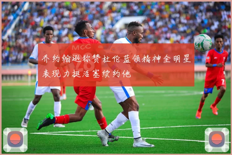 乔约翰逊称赞杜伦蓝领精神全明星表现力挺活塞续约他