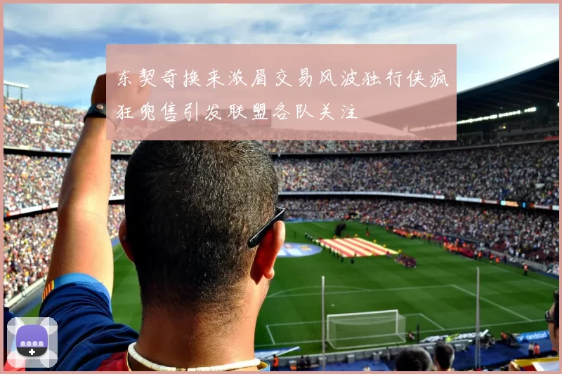东契奇换来浓眉交易风波独行侠疯狂兜售引发联盟各队关注
