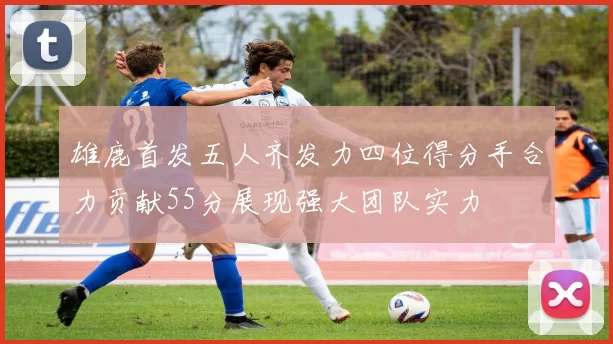 雄鹿首发五人齐发力四位得分手合力贡献55分展现强大团队实力