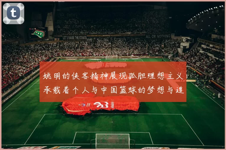 姚明的侠客精神展现孤胆理想主义承载着个人与中国篮球的梦想与追求