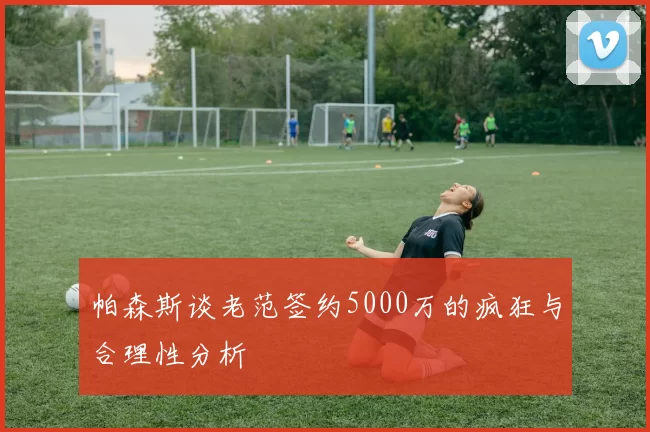 帕森斯谈老范签约5000万的疯狂与合理性分析