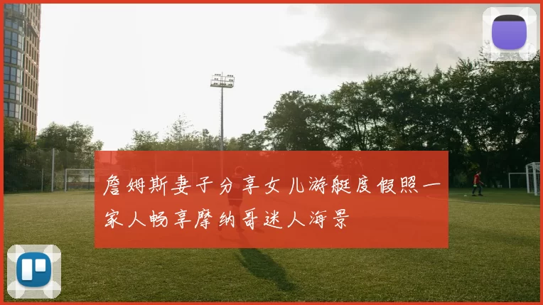 詹姆斯妻子分享女儿游艇度假照一家人畅享摩纳哥迷人海景