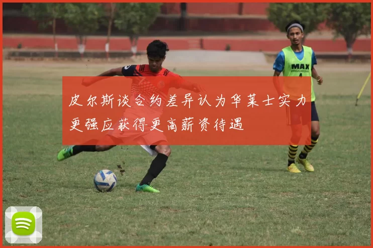 皮尔斯谈合约差异认为华莱士实力更强应获得更高薪资待遇