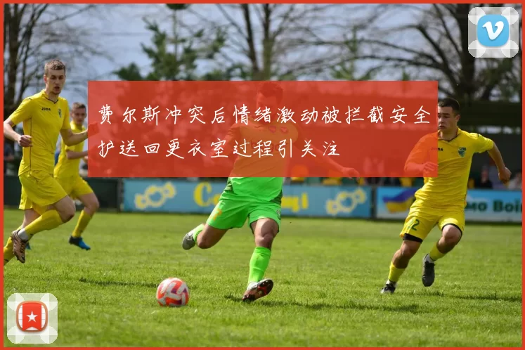 费尔斯冲突后情绪激动被拦截安全护送回更衣室过程引关注
